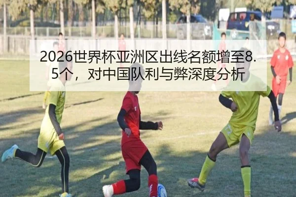 2026世界杯亚洲区出线名额增至8.5个，对中国队利与弊深度分析