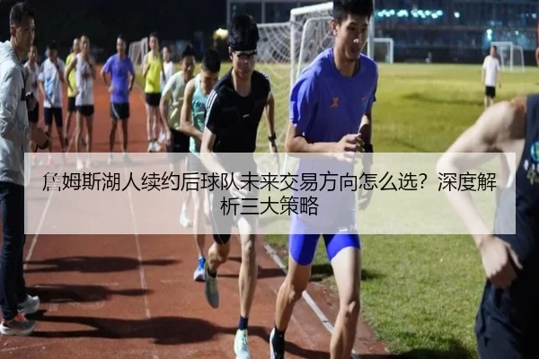 詹姆斯湖人续约后球队未来交易方向怎么选？深度解析三大策略